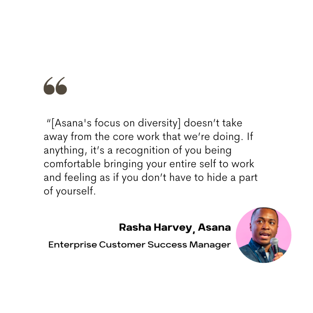  “[Asana's focus on diversity] doesn’t take away from the core work that we’re doing. If anything, it’s a recognition of you being comfortable bringing your entire self to work and feeling as if you don’t have to hide a part of yourself.

Rasha Harvey, Asana
Enterprise Customer Success Manager