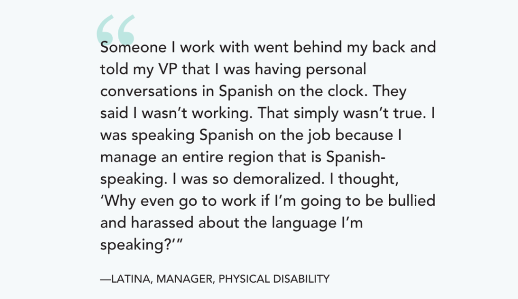 Someone I work with went behind my back and told my VP that I was having personal conversations in Spanish on the clock. They said I wasn’t working. That simply wasn’t true. I was speaking Spanish on the job because I manage an entire region that is Spanish-speaking. I was so demoralized. I thought, ‘Why even go to work if I’m going to be bullied and harassed about the language I’m speaking?’”

—LATINA, MANAGER, PHYSICAL DISABILITY